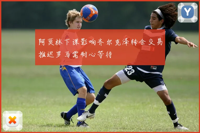 阿莫林下课影响齐尔克泽转会交易推迟罗马需耐心等待