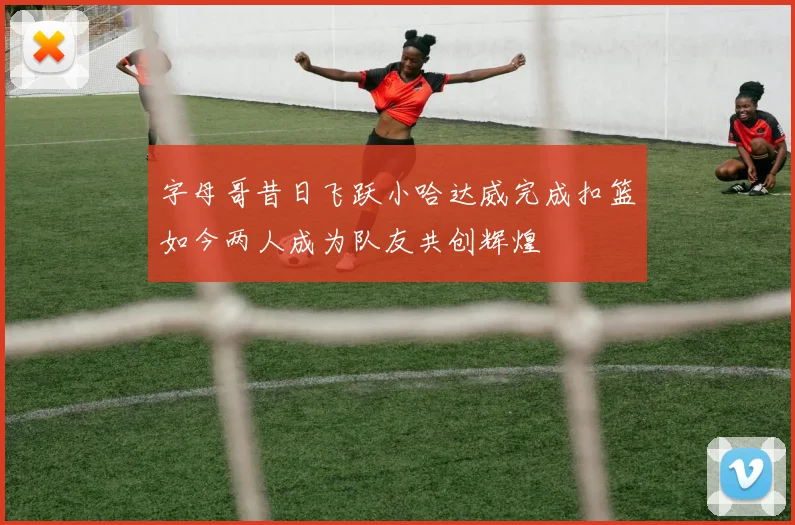 字母哥昔日飞跃小哈达威完成扣篮如今两人成为队友共创辉煌