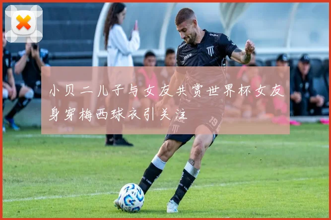 小贝二儿子与女友共赏世界杯女友身穿梅西球衣引关注
