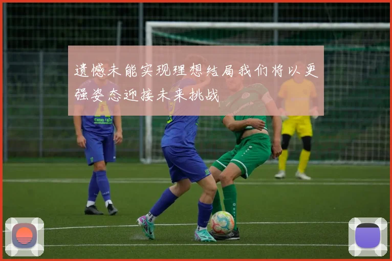 遗憾未能实现理想结局我们将以更强姿态迎接未来挑战