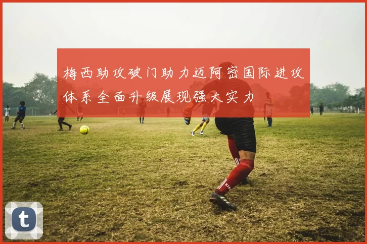 梅西助攻破门助力迈阿密国际进攻体系全面升级展现强大实力