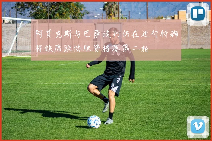 阿贾克斯与巴萨谈判仍在进行特狮将缺席欧协联资格赛第二轮