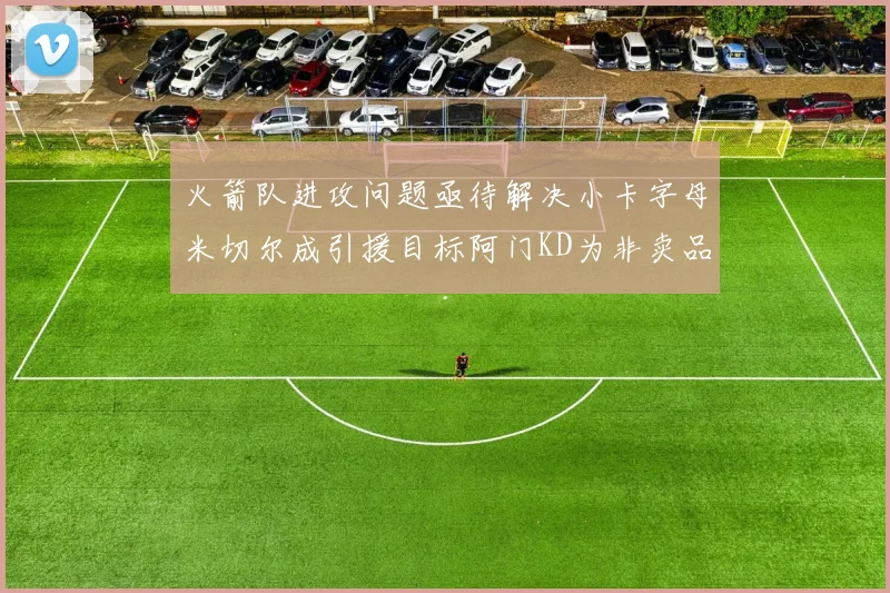 火箭队进攻问题亟待解决小卡字母米切尔成引援目标阿门KD为非卖品