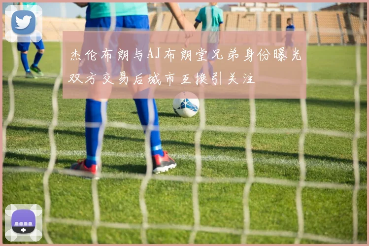 杰伦布朗与AJ布朗堂兄弟身份曝光双方交易后城市互换引关注