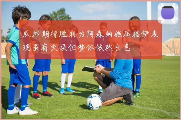 瓜帅期待胜利为阿森纳施压格伊表现虽有失误但整体依然出色