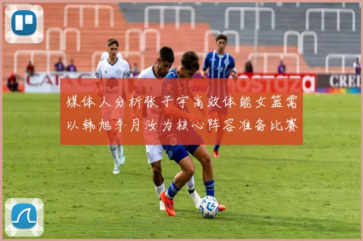 媒体人分析张子宇高效体能女篮需以韩旭李月汝为核心阵容准备比赛