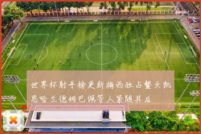 世界杯射手榜更新梅西独占鳌头凯恩哈兰德姆巴佩等人紧随其后