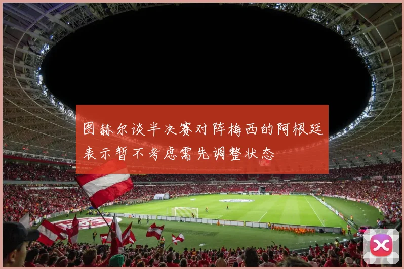 图赫尔谈半决赛对阵梅西的阿根廷表示暂不考虑需先调整状态