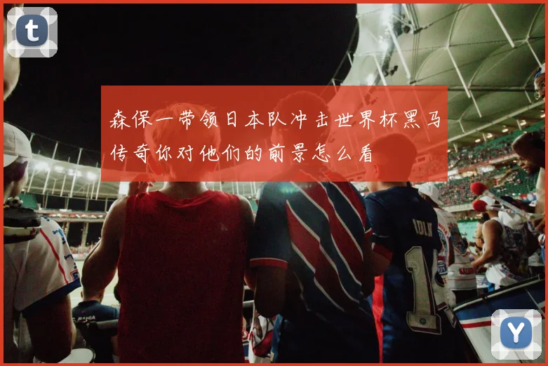 森保一带领日本队冲击世界杯黑马传奇你对他们的前景怎么看
