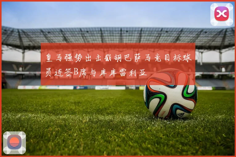 皇马强势出击截胡巴萨马竞目标球员连签B席与库库雷利亚