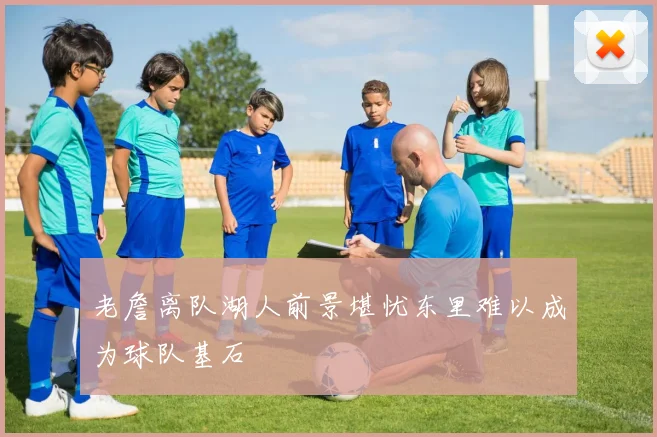 老詹离队湖人前景堪忧东里难以成为球队基石