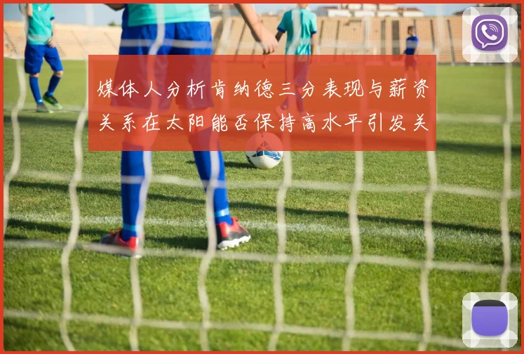 媒体人分析肯纳德三分表现与薪资关系在太阳能否保持高水平引发关注