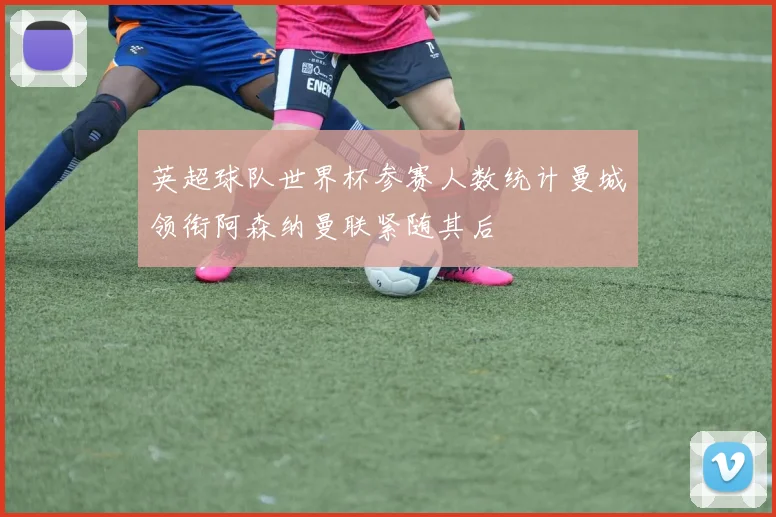 英超球队世界杯参赛人数统计曼城领衔阿森纳曼联紧随其后