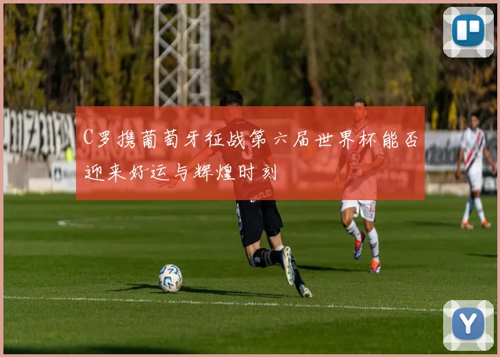 C罗携葡萄牙征战第六届世界杯能否迎来好运与辉煌时刻