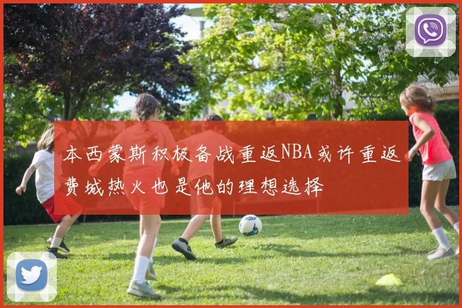 本西蒙斯积极备战重返NBA或许重返费城热火也是他的理想选择