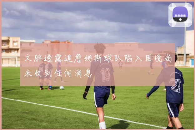 文胖透露追詹姆斯球队陷入困境尚未收到任何消息