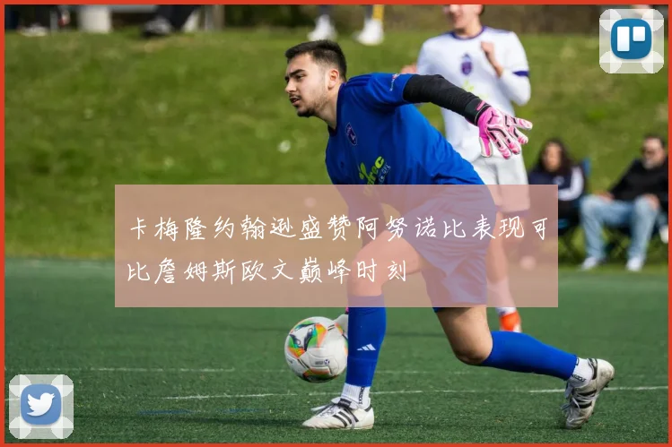卡梅隆约翰逊盛赞阿努诺比表现可比詹姆斯欧文巅峰时刻