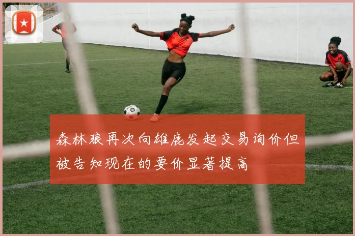 森林狼再次向雄鹿发起交易询价但被告知现在的要价显著提高